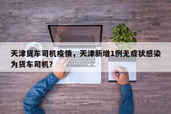 天津货车司机疫情，天津新增1例无症状感染为货车司机？-第1张图片-3721新闻