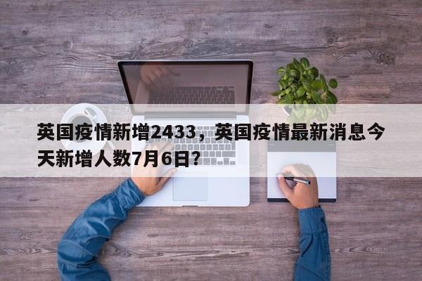 英国疫情新增2433，英国疫情最新消息今天新增人数7月6日？-第1张图片-3721新闻