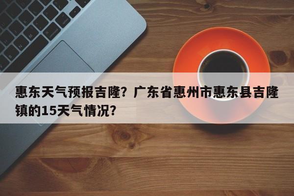 惠东天气预报吉隆？广东省惠州市惠东县吉隆镇的15天气情况？-第1张图片-3721新闻
