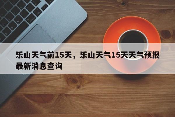 乐山天气前15天，乐山天气15天天气预报最新消息查询-第1张图片-3721新闻