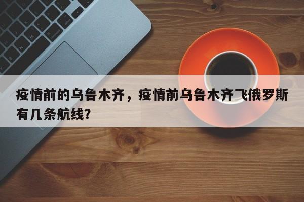 疫情前的乌鲁木齐，疫情前乌鲁木齐飞俄罗斯有几条航线？-第1张图片-3721新闻