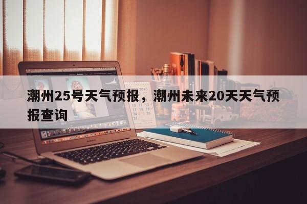 潮州25号天气预报，潮州未来20天天气预报查询-第1张图片-3721新闻