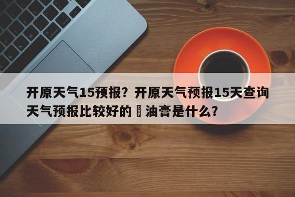 开原天气15预报？开原天气预报15天查询天气预报比较好的焗油膏是什么？-第1张图片-3721新闻