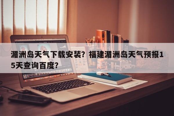 湄洲岛天气下载安装？福建湄洲岛天气预报15天查询百度？-第1张图片-3721新闻