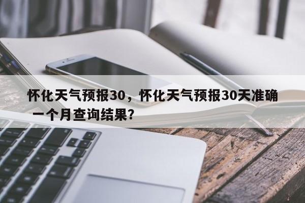 怀化天气预报30，怀化天气预报30天准确 一个月查询结果？-第1张图片-3721新闻