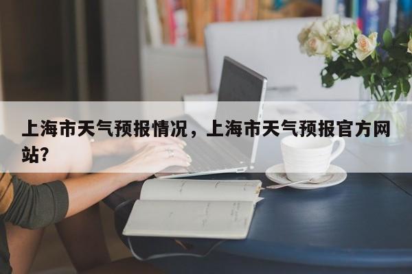 上海市天气预报情况，上海市天气预报官方网站？-第1张图片-3721新闻