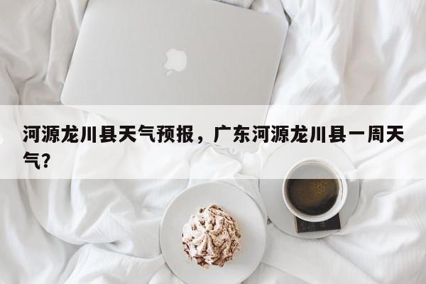 河源龙川县天气预报，广东河源龙川县一周天气？-第1张图片-3721新闻