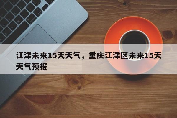 江津未来15天天气，重庆江津区未来15天天气预报-第1张图片-3721新闻