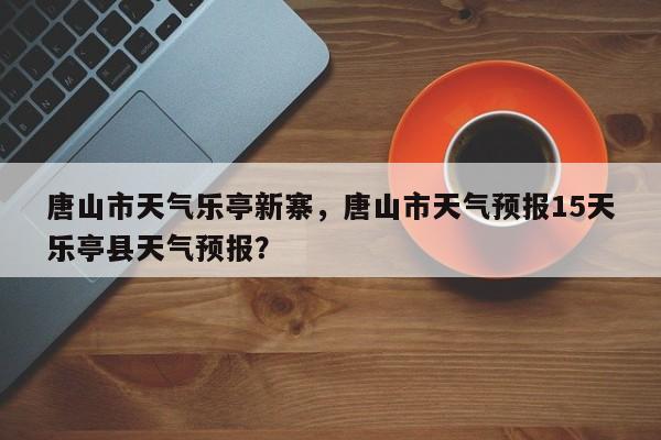 唐山市天气乐亭新寨，唐山市天气预报15天乐亭县天气预报？-第1张图片-3721新闻