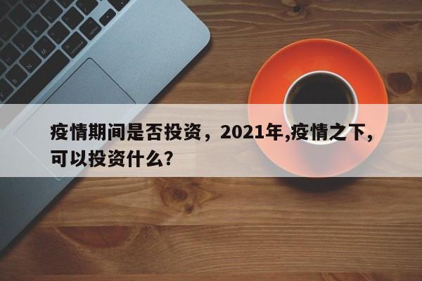 疫情期间是否投资，2021年,疫情之下,可以投资什么？-第1张图片-3721新闻