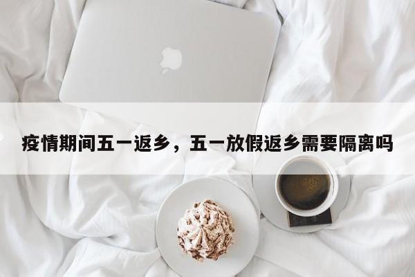 疫情期间五一返乡，五一放假返乡需要隔离吗-第1张图片-3721新闻