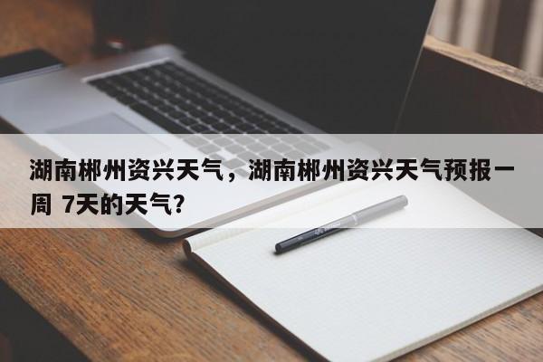 湖南郴州资兴天气，湖南郴州资兴天气预报一周 7天的天气？-第1张图片-3721新闻