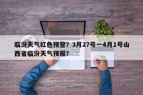 临汾天气红色预警？3月27号一4月1号山西省临汾天气预报？-第1张图片-3721新闻