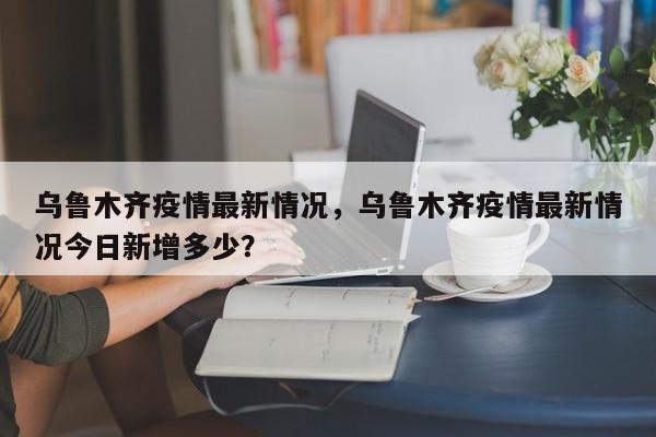乌鲁木齐疫情最新情况，乌鲁木齐疫情最新情况今日新增多少？-第1张图片-3721新闻