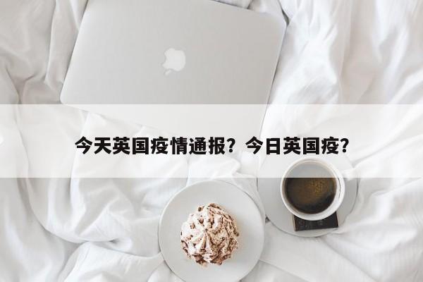 今天英国疫情通报？今日英国疫？-第1张图片-3721新闻