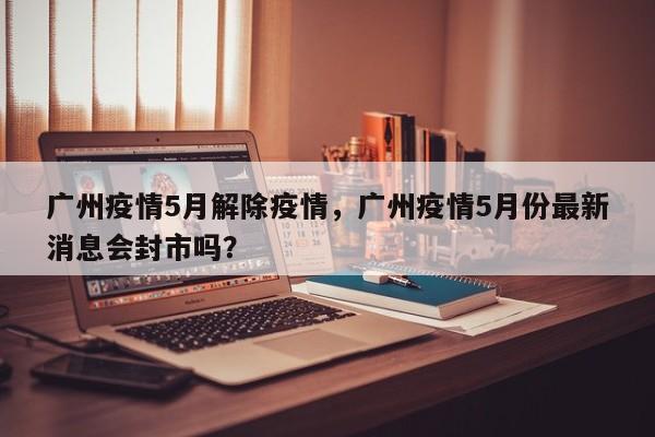 广州疫情5月解除疫情，广州疫情5月份最新消息会封市吗？-第1张图片-3721新闻