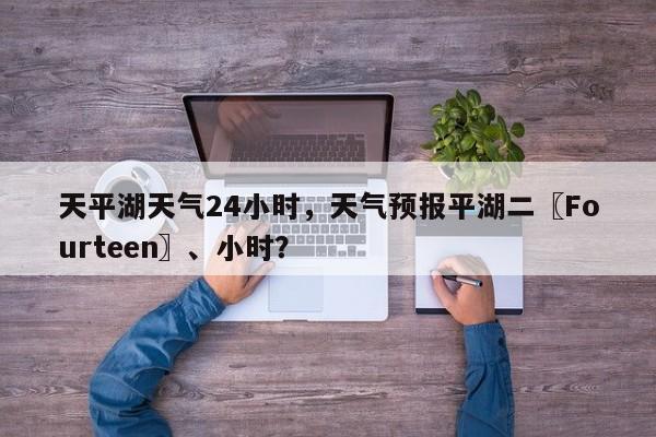 天平湖天气24小时，天气预报平湖二〖Fourteen〗、小时？-第1张图片-3721新闻