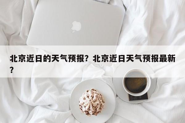 北京近日的天气预报？北京近日天气预报最新？-第1张图片-3721新闻