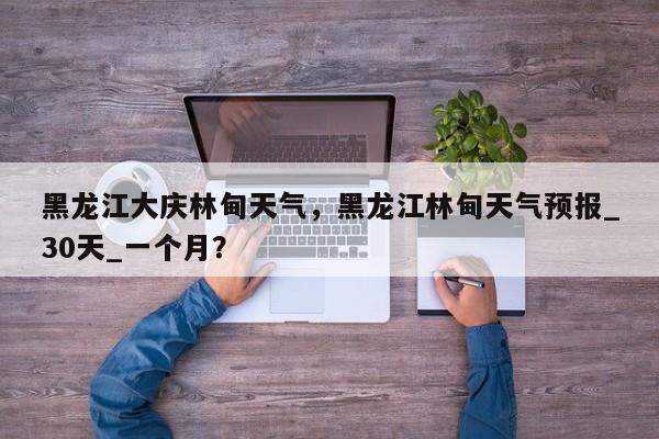 黑龙江大庆林甸天气，黑龙江林甸天气预报_30天_一个月？-第1张图片-3721新闻