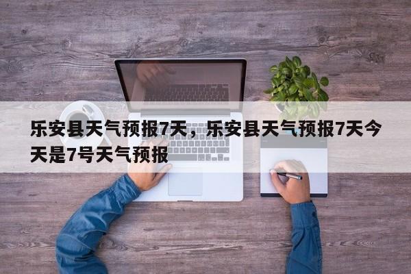 乐安县天气预报7天，乐安县天气预报7天今天是7号天气预报-第1张图片-3721新闻