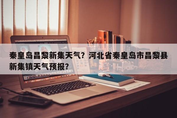秦皇岛昌黎新集天气？河北省秦皇岛市昌黎县新集镇天气预报？-第1张图片-3721新闻