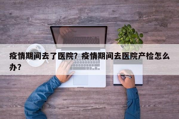 疫情期间去了医院？疫情期间去医院产检怎么办？-第1张图片-3721新闻