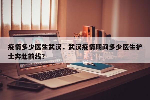 疫情多少医生武汉，武汉疫情期间多少医生护士奔赴前线？-第1张图片-3721新闻