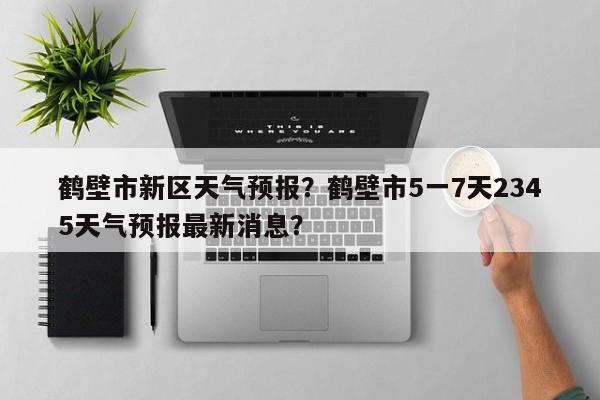 鹤壁市新区天气预报？鹤壁市5一7天2345天气预报最新消息？-第1张图片-3721新闻