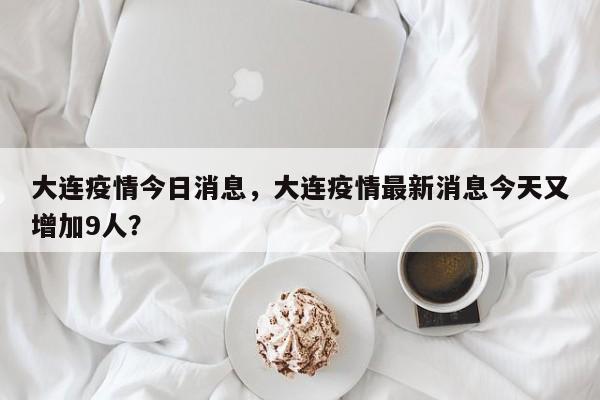 大连疫情今日消息，大连疫情最新消息今天又增加9人？-第1张图片-3721新闻