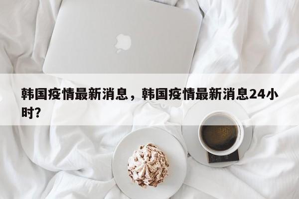 韩国疫情最新消息，韩国疫情最新消息24小时？-第1张图片-3721新闻
