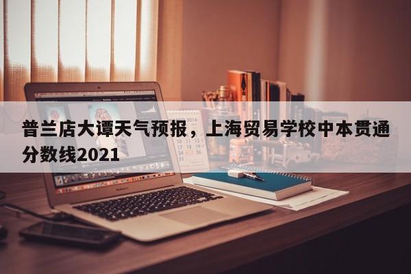 普兰店大谭天气预报，上海贸易学校中本贯通分数线2021-第1张图片-3721新闻