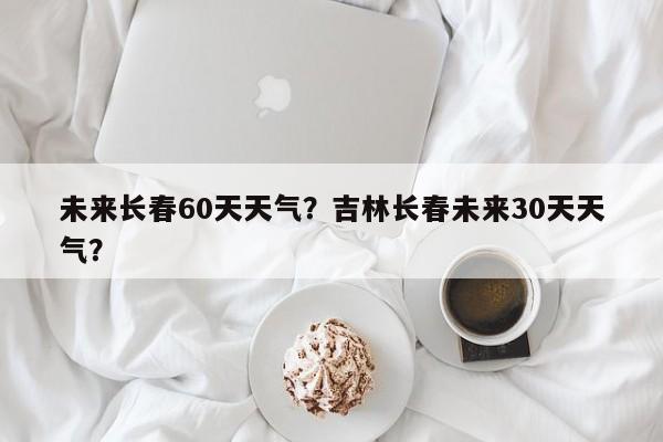 未来长春60天天气？吉林长春未来30天天气？-第1张图片-3721新闻