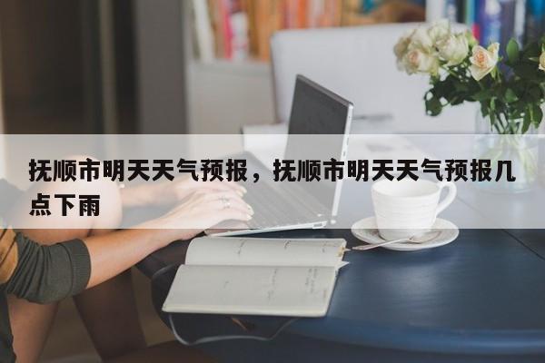 抚顺市明天天气预报，抚顺市明天天气预报几点下雨-第1张图片-3721新闻