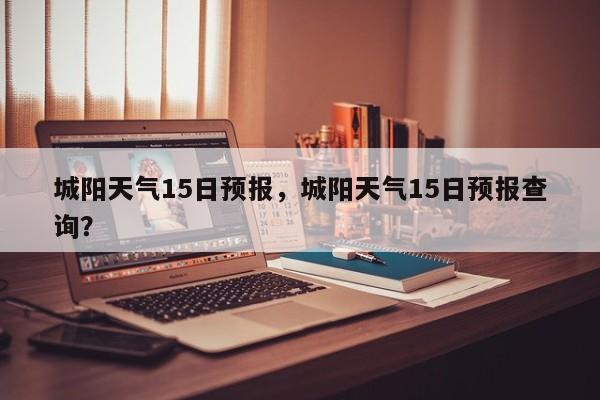 城阳天气15日预报，城阳天气15日预报查询？-第1张图片-3721新闻