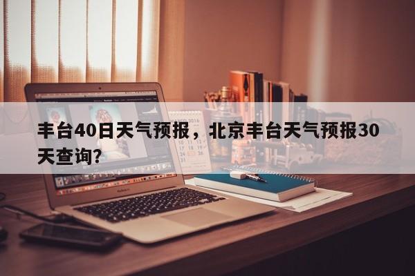 丰台40日天气预报，北京丰台天气预报30天查询？-第1张图片-3721新闻