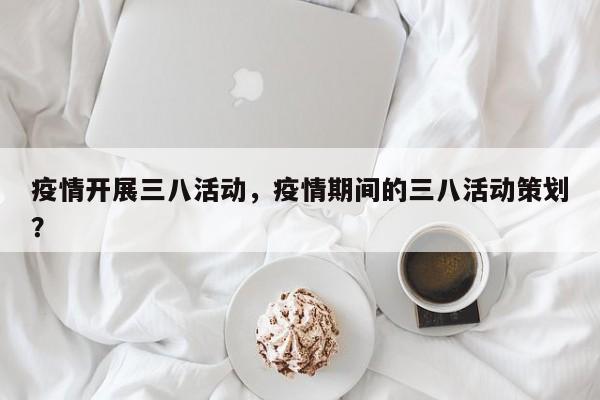 疫情开展三八活动，疫情期间的三八活动策划？-第1张图片-3721新闻
