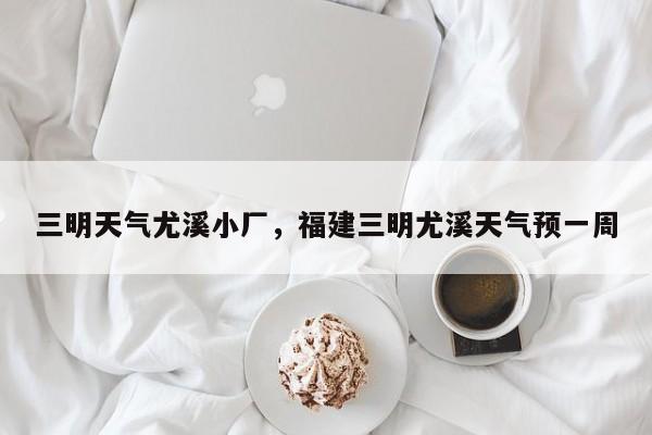 三明天气尤溪小厂，福建三明尤溪天气预一周-第1张图片-3721新闻
