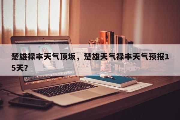 楚雄禄丰天气顶坂，楚雄天气禄丰天气预报15天？-第1张图片-3721新闻