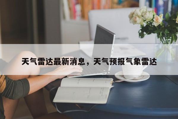 天气雷达最新消息，天气预报气象雷达-第1张图片-3721新闻
