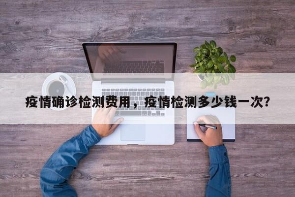 疫情确诊检测费用，疫情检测多少钱一次？-第1张图片-3721新闻