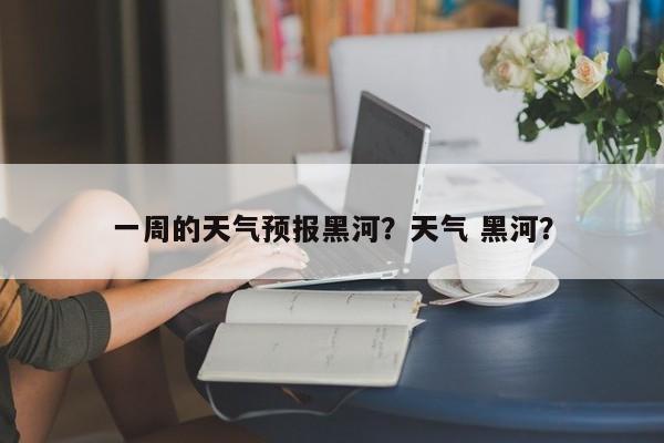 一周的天气预报黑河？天气 黑河？-第1张图片-3721新闻
