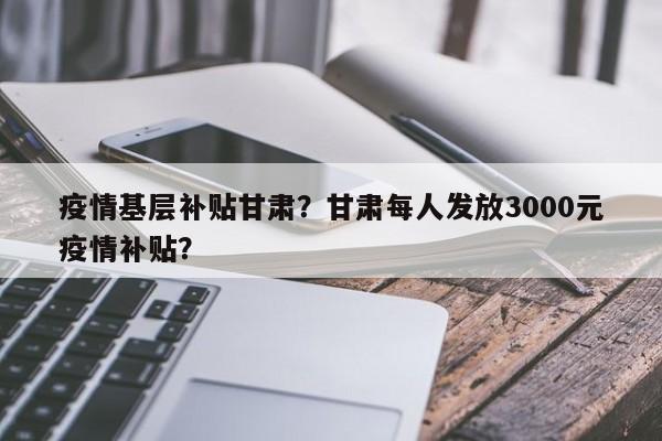 疫情基层补贴甘肃？甘肃每人发放3000元疫情补贴？-第1张图片-3721新闻