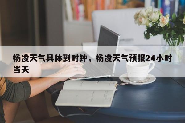 杨凌天气具体到时钟，杨凌天气预报24小时当天-第1张图片-3721新闻