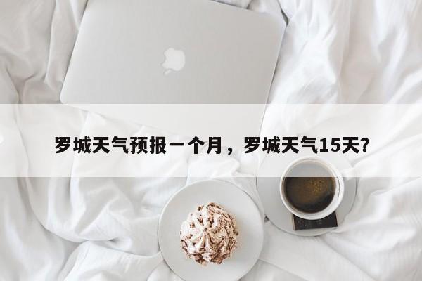 罗城天气预报一个月，罗城天气15天？-第1张图片-3721新闻