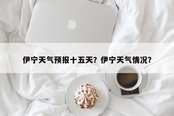 伊宁天气预报十五天？伊宁天气情况？-第1张图片-3721新闻