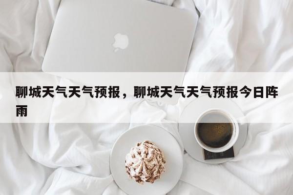 聊城天气天气预报，聊城天气天气预报今日阵雨-第1张图片-3721新闻