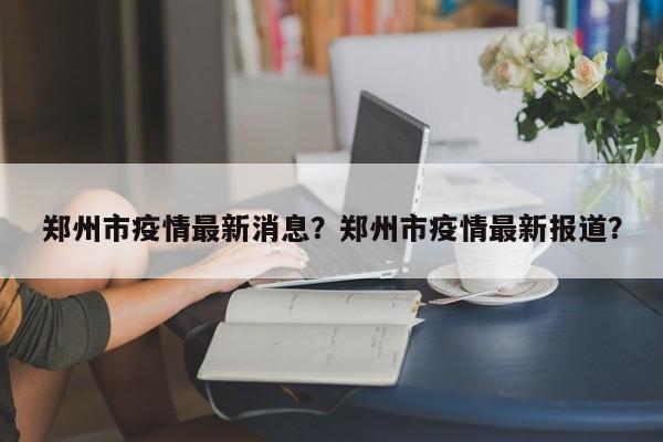 郑州市疫情最新消息？郑州市疫情最新报道？-第1张图片-3721新闻