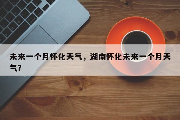 未来一个月怀化天气，湖南怀化未来一个月天气？-第1张图片-3721新闻