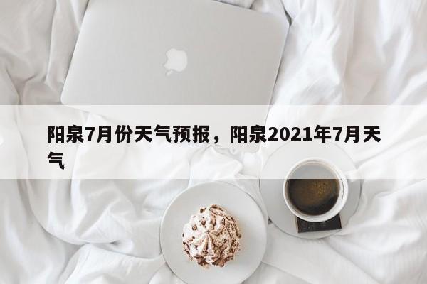 阳泉7月份天气预报，阳泉2021年7月天气-第1张图片-3721新闻