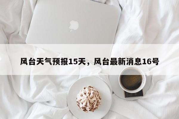 风台天气预报15天，风台最新消息16号-第1张图片-3721新闻